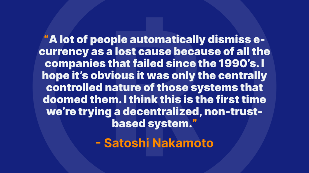 A lot of people automatically dismiss e-currency as a lost cause because of all the companies that failed since the 1990’s. I hope it’s obvious it was only the centrally controlled nature of those systems that doomed them. I think this is the first time we’re trying a decentralized, non-trust-based system. - Satoshi Nakamoto