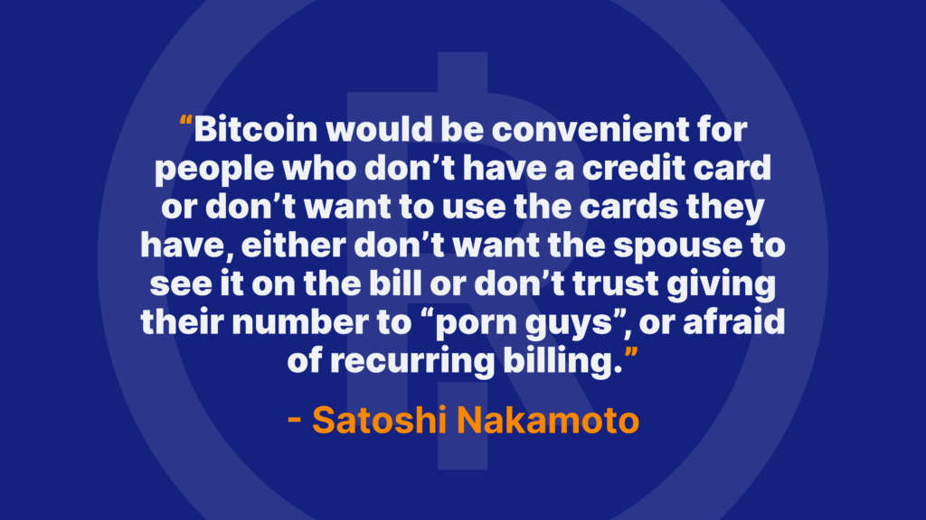 Bitcoin would be convenient for people who don’t have a credit card or don’t want to use the cards they have, either don’t want the spouse to see it on the bill or don’t trust giving their number to “porn guys”, or afraid of recurring billing. - Satoshi Nakamoto