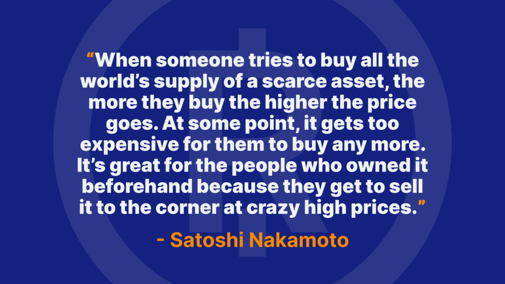 When someone tries to buy all the world’s supply of a scarce asset, the more they buy the higher the price goes. At some point, it gets too expensive for them to buy any more. It’s great for the people who owned it beforehand because they get to sell it to the corner at crazy high prices. - Satoshi Nakamoto